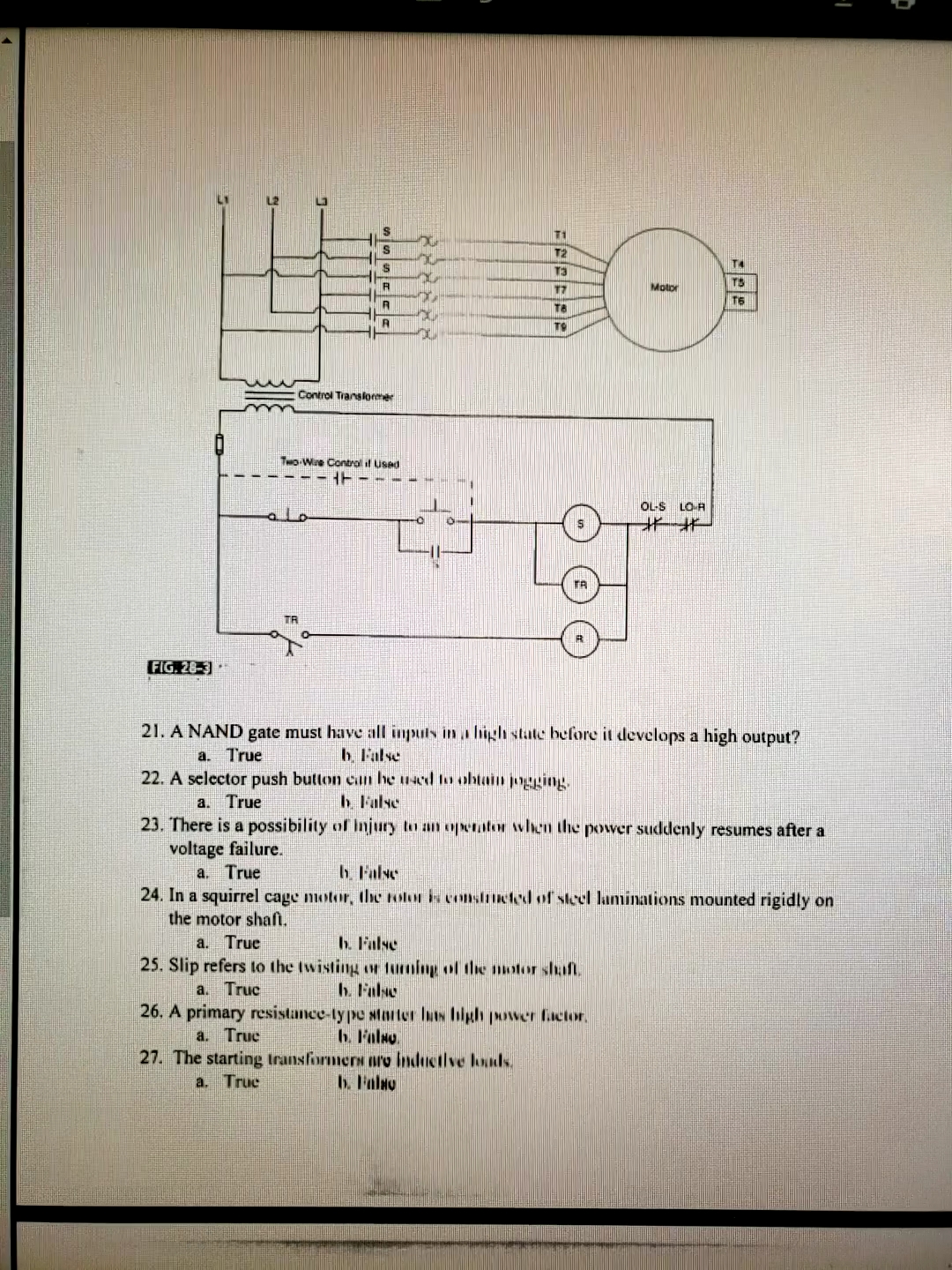 T1
T2
T3
TS
17
Motor
TS
TA
TO
Control Translormer
Two-Wee Control il used
- HE
OL-S LO-R
alo
TR
FIG. 28-3
21. A NAND gate must have all inputs in a high state before it develops a high output?
b. False
22. A selector push button can he wed to ohtain jogging.
b False
a. True
a. True
23. There is a possibility of Injury to an operator when the powver suddenly resumes after a
voltage failure.
a. True
24. In a squirrel cage motor, the rotor kcnnslnted of stcel laminations mounted rigidly on
the motor shaft.
h. False
h. False
25. Slip refers to the twisting or tuming of the otor shaf.
b. Fale
26. A primary resistance-type siarter luts high ower factor,
h. Falso.
27. The starting transformers aro inductive louuds.
b. Falso
a. True
a. Truc
a. Truc
a. True

