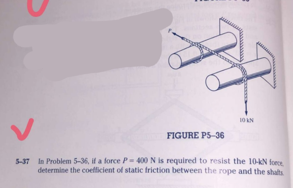 10 kN
FIGURE P5-36
In Problem 5-36, if a force P= 400 N is required to resist the 10-kN force.
determine the coefficient of static friction between the rope and the shafts.
5-37
