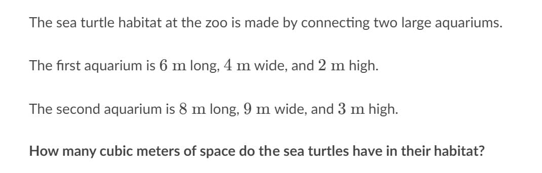 The sea turtle habitat at the zoo is made by connecting two large aquariums.
The first aquarium is 6 m long, 4 m wide, and 2 m high.
The second aquarium is 8 m long, 9 m wide, and 3 m high.
How many cubic meters of space do the sea turtles have in their habitat?
