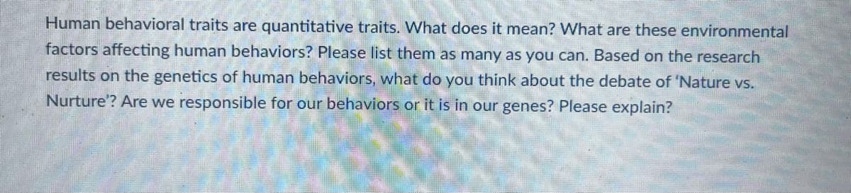 Human behavioral traits are quantitative traits. What does it mean? What are these environmental
factors affecting human behaviors? Please list them as many as you can. Based on the research
results on the genetics of human behaviors, what do you think about the debate of 'Nature vs.
Nurture'? Are we responsible for our behaviors or it is in our genes? Please explain?