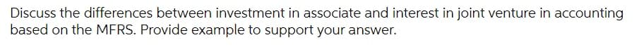 Discuss the differences between investment in associate and interest in joint venture in accounting
based on the MFRS. Provide example to support your answer.
