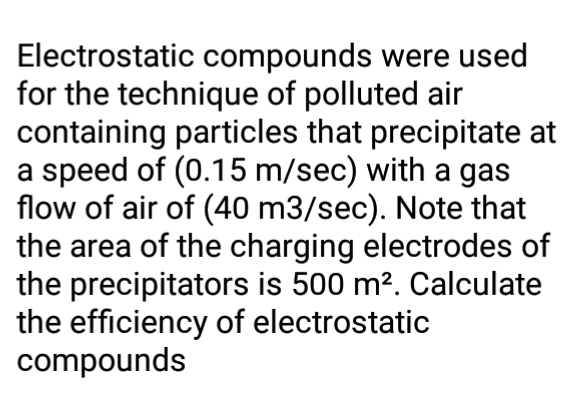 Electrostatic compounds were used
for the technique of polluted air
containing particles that precipitate at
a speed of (0.15 m/sec) with a gas
flow of air of (40 m3/sec). Note that
the area of the charging electrodes of
the precipitators is 500 m². Calculate
the efficiency of electrostatic
compounds