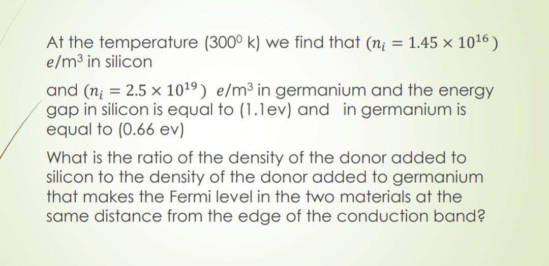 At the temperature (300⁰ k) we find that (n; = 1.45 × 10¹6)
e/m³ in silicon
and (n = 2.5 × 10¹9) e/m³ in germanium and the energy
gap in silicon is equal to (1.1ev) and in germanium is
equal to (0.66 ev)
What is the ratio of the density of the donor added to
silicon to the density of the donor added to germanium
that makes the Fermi level in the two materials at the
same distance from the edge of the conduction band?