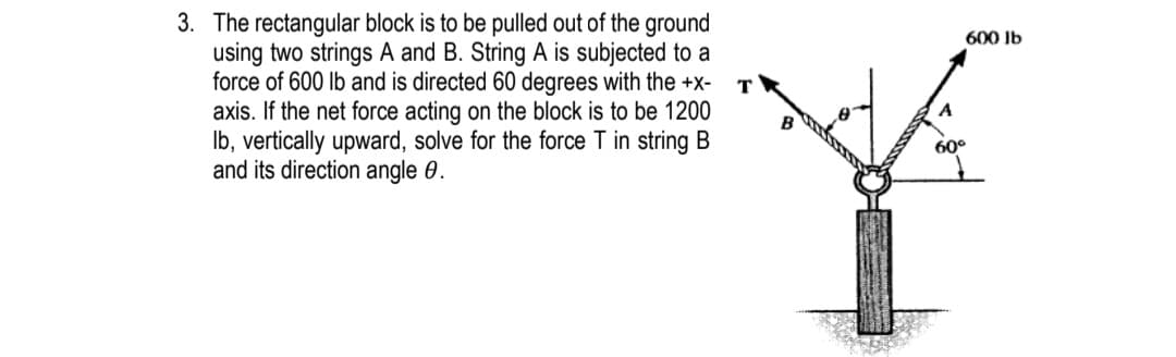 3. The rectangular block is to be pulled out of the ground
using two strings A and B. String A is subjected to a
force of 600 lb and is directed 60 degrees with the +x-
axis. If the net force acting on the block is to be 1200
Ib, vertically upward, solve for the force T in string B
and its direction angle 0.
600 Ib
60°

