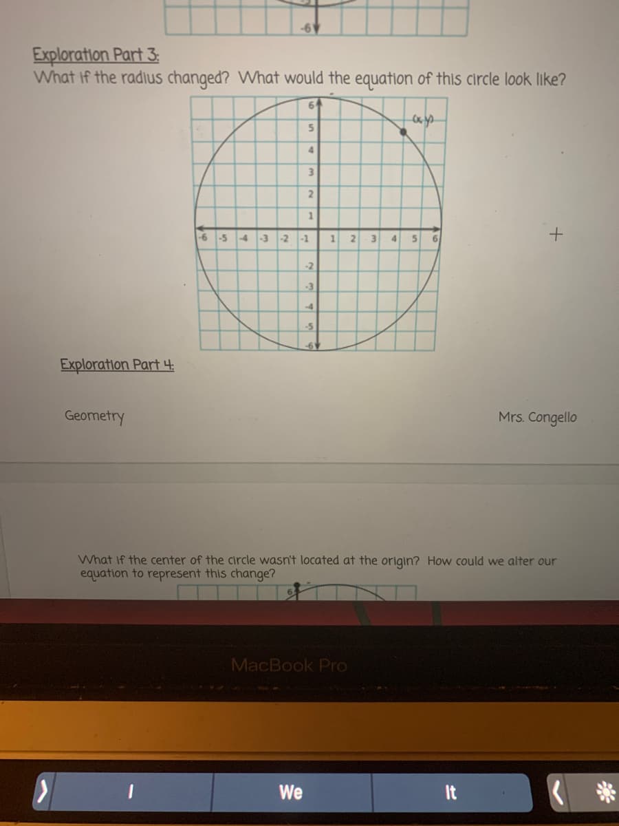 Exploration Part 3:
What if the radius changed? What would the equation of this circle look like?
64
4.
3.
-6 -5 4 -3-2
-1
21
3
6.
-2
-3
-4
-5
Exploration Part 4:
Geometry
Mrs. Congello
What If the center of the circle wasn't located at the origin? How could we alter our
equation to represent this change?
MacBook Pro
We
It
