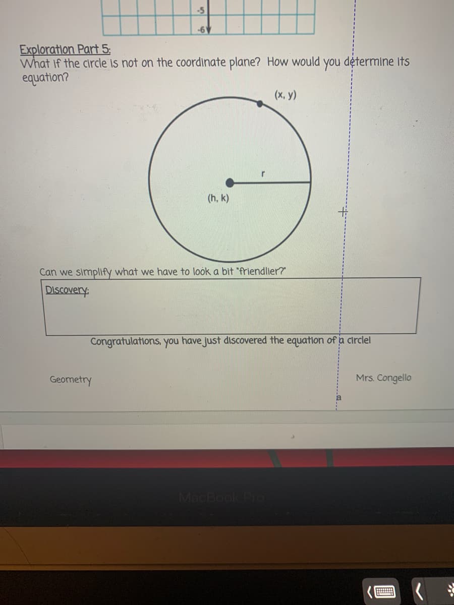 -5
-6V
Exploration Part 5:
What if the circle is not on the coordinate plane? How would you détermine its
equation?
(x, y)
(h, k)
Can we simplify what we have to look a bit "friendlier?
DIScovery:
Congratulations, you have just discovered the equation of a circlel
Geometry
Mrs. Congello
MacBook Pro
