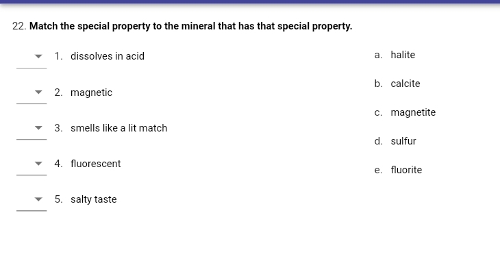 22. Match the special property to the mineral that has that special property.
1. dissolves in acid
a. halite
b. calcite
2. magnetic
c. magnetite
3. smells like a lit match
d. sulfur
4. fluorescent
e. fluorite
5. salty taste
