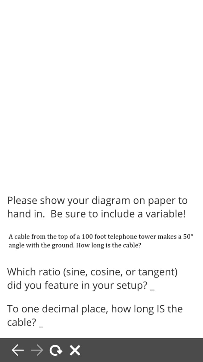Please show your diagram on paper to
hand in. Be sure to include a variable!
A cable from the top of a 100 foot telephone tower makes a 50°
angle with the ground. How long is the cable?
Which ratio (sine, cosine, or tangent)
did you feature in your setup? _
To one decimal place, how long IS the
cable? _
