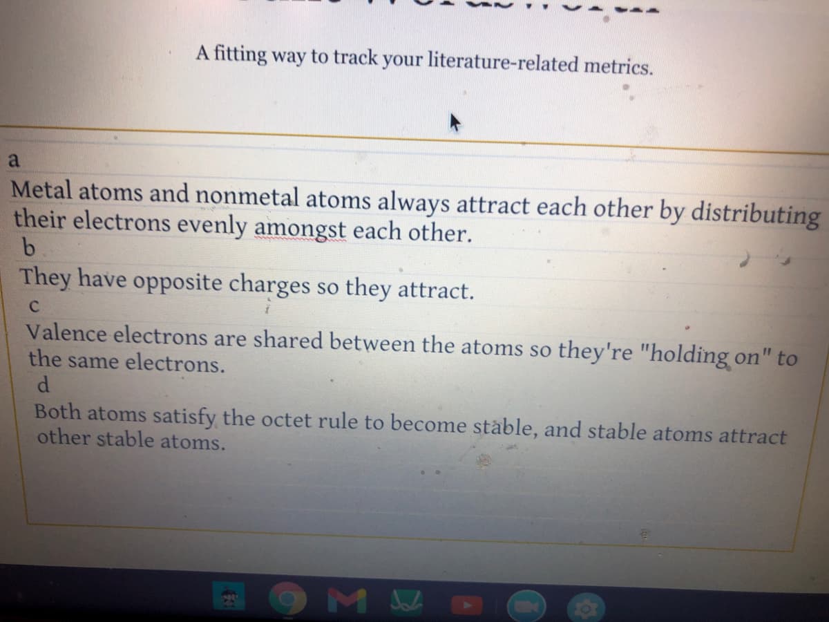 A fitting way to track your literature-related metrics.
a
Metal atoms and nonmetal atoms always attract each other by distributing
their electrons evenly amongst each other.
b.
They have opposite charges so they attract.
Valence electrons are shared between the atoms so they're "holding on" to
the same electrons.
d.
Both atoms satisfy the octet rule to become stable, and stable atoms attract
other stable atoms.
M
