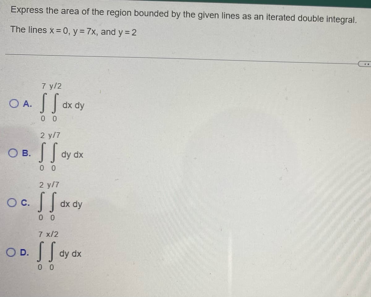 Express the area of the region bounded by the given lines as an iterated double integral.
The lines x = 0, y = 7x, and y = 2
OB.
7 y/2
OA. S S
00
O C.
oxay
dx dy
2 y/7
s So
00
2 y/7
SS
00
dy dx
dx dy
7 x/2
OD. S S dy
[[
00
dy dx