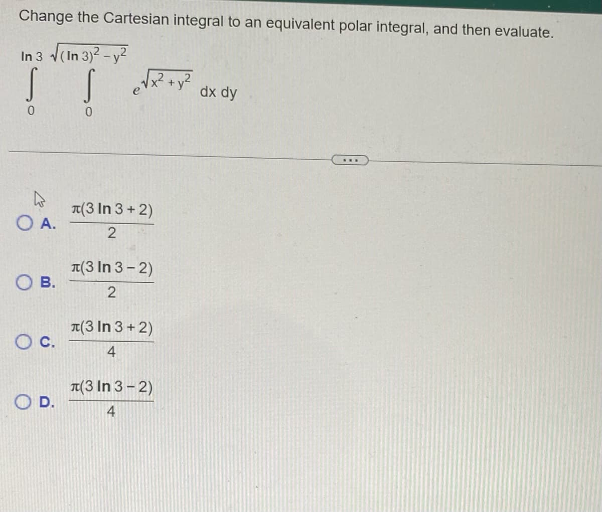 Change the Cartesian integral to an equivalent polar integral, and then evaluate.
In 3 √(In 3)² - y²
S
0
O A.
OB.
O C.
O D.
S
0
e√x² + y²
(3 In 3+2)
2
(3 In 3-2)
2
(3 In 3+2)
4
(3 In 3-2)
4
dx dy