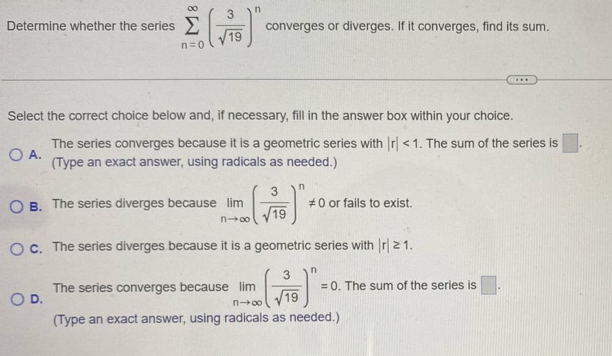 Determine whether the series
Σ ()
19
n = 0
n
3
OB. The series diverges because lim
O D.
converges or diverges. If it converges, find its sum.
Select the correct choice below and, if necessary, fill in the answer box within your choice.
O A.
The series converges because it is a geometric series with r <1. The sum of the series is
(Type an exact answer, using radicals as needed.)
n→∞ V
3
19
n
#0 or fails to exist.
O c. The series diverges because it is a geometric series with |r21.
3
The series converges because lim
19
818
(Type an exact answer, using radicals as needed.)
n
.*.
= 0. The sum of the series is