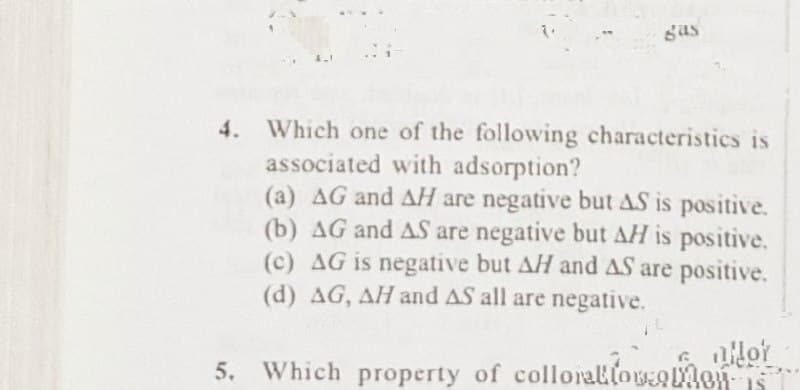 gas
4. Which one of the following characteristics is
associated with adsorption?
(a) AG and AH are negative but AS is positive.
(b) AG and AS are negative but AH is positive.
(c) AG is negative but AH and AS are positive.
(d) AG, AH and AS all are negative.
allor
5. Which property of colloration Mon
