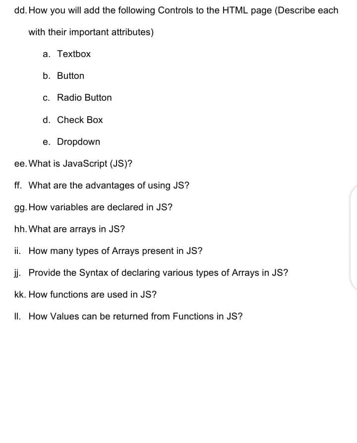 dd. How you will add the following Controls to the HTML page (Describe each
with their important attributes)
a. Textbox
b. Button
c. Radio Button
d. Check Box
e. Dropdown
ee. What is JavaScript (JS)?
ff. What are the advantages of using JS?
gg. How variables are declared in JS?
hh. What are arrays in JS?
ii. How many types of Arrays present in JS?
j. Provide the Syntax of declaring various types of Arrays in JS?
kk. How functions are used in JS?
II. How Values can be returned from Functions in JS?
