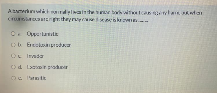 A bacterium which normally lives in the human body without causing any harm, but when
circumstances are right they may cause disease is known as
O a. Opportunistic
O b. Endotoxin producer
Oc. Invader
O d. Exotoxin producer
O e. Parasitic
