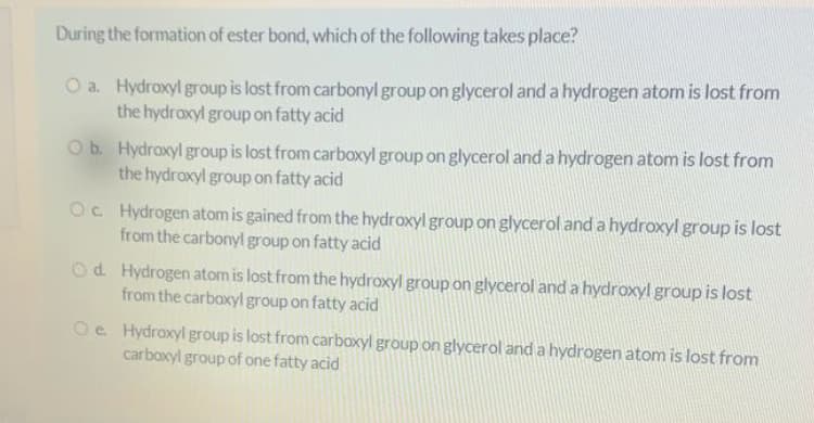 During the formation of ester bond, which of the following takes place?
O a. Hydroxyl group is lost from carbonyl group on glycerol and a hydrogen atom is lost from
the hydroxyl group on fatty acid
Ob Hydroxyl group is lost from carboxyl group on glycerol and a hydrogen atom is lost from
the hydroxyl group on fatty acid
Oc Hydrogen atom is gained from the hydroxyl group on glycerol and a hydroxyl group is lost
from the carbonyl group on fatty acid
Od. Hydrogen atom is lost from the hydroxyl group on glycerol and a hydroxyl group is lost
from the carboxyl group on fatty acid
Oe Hydroxyl group is lost from carboxyl group on glycerol and a hydrogen atom is lost from
carboxyl group of one fatty acid
