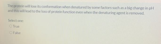 The protein will lose its conformation when denatured by some factors such as a big change in pH
and this will lead to the loss of protein function even when the denaturing agent is removed.
Select one:
OTrue
O False
