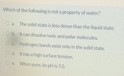 Which of the following is not a property of water?
O a. The solid state is less dense than the liquid state.
O b. It can dissolve ionic and polar molecules.
Oc Hydrogen bonds exist only in the solid state.
O d. It has a high surface tension.
O e. When pure, its pH is 7.0.
