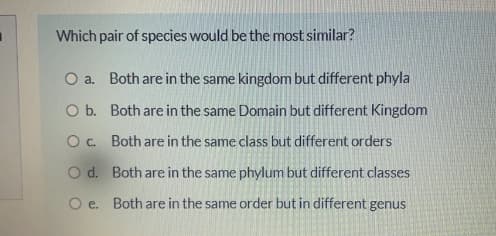 Which pair of species would be the most similar?
O a. Both are in the same kingdom but different phyla
O b. Both are in the same Domain but different Kingdom
O. Both are in the same class but different orders
O d. Both are in the same phylum but different classes
O e. Both are in the same order but in different genus
