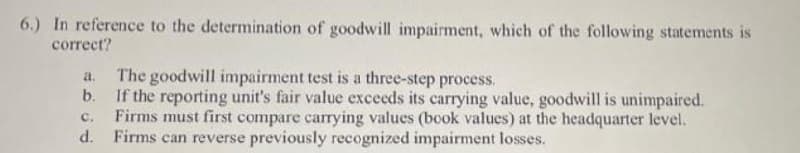 6.) In reference to the determination of goodwill impairment, which of the following statements is
correct?
The goodwill impairment test is a three-step process.
b. If the reporting unit's fair value exceeds its carrying value, goodwill is unimpaired.
Firms must first compare carrying values (book values) at the headquarter level.
d.
a.
с.
Firms can reverse previously recognized impairment losses.
