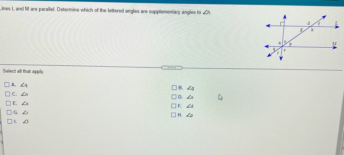 Lines L and M are parallel. Determine which of the lettered angles are supplementary angles to Zh.
d
M
...**
Select all that apply.
O A. Zq
O B. Zg
O C. Zn
I D. Zs
O E. Zo
口F.
O G. Zr
O H. Zp
O I.
Zf
マ4日9
