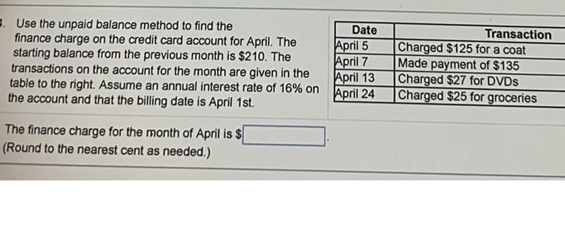 . Use the unpaid balance method to find the
finance charge on the credit card account for April. The
starting balance from the previous month is $210. The
transactions on the account for the month are given in the
table to the right. Assume an annual interest rate of 16% on
the account and that the billing date is April 1st.
The finance charge for the month of April is $
(Round to the nearest cent as needed.)
Date
April 5
April 7
April 13
April 24
Transaction
Charged $125 for a coat
Made payment of $135
Charged $27 for DVDs
Charged $25 for groceries