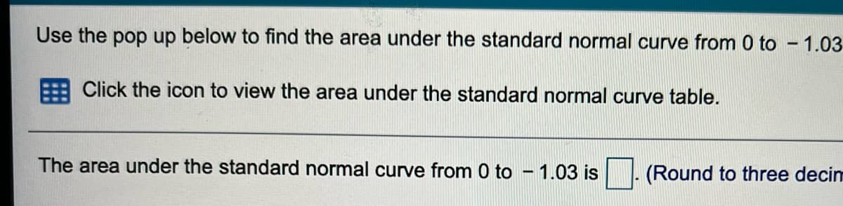 Use the pop up below to find the area under the standard normal curve from 0 to - 1.03
Click the icon to view the area under the standard normal curve table.
The area under the standard normal curve from 0 to – 1.03 is
(Round to three decinm
