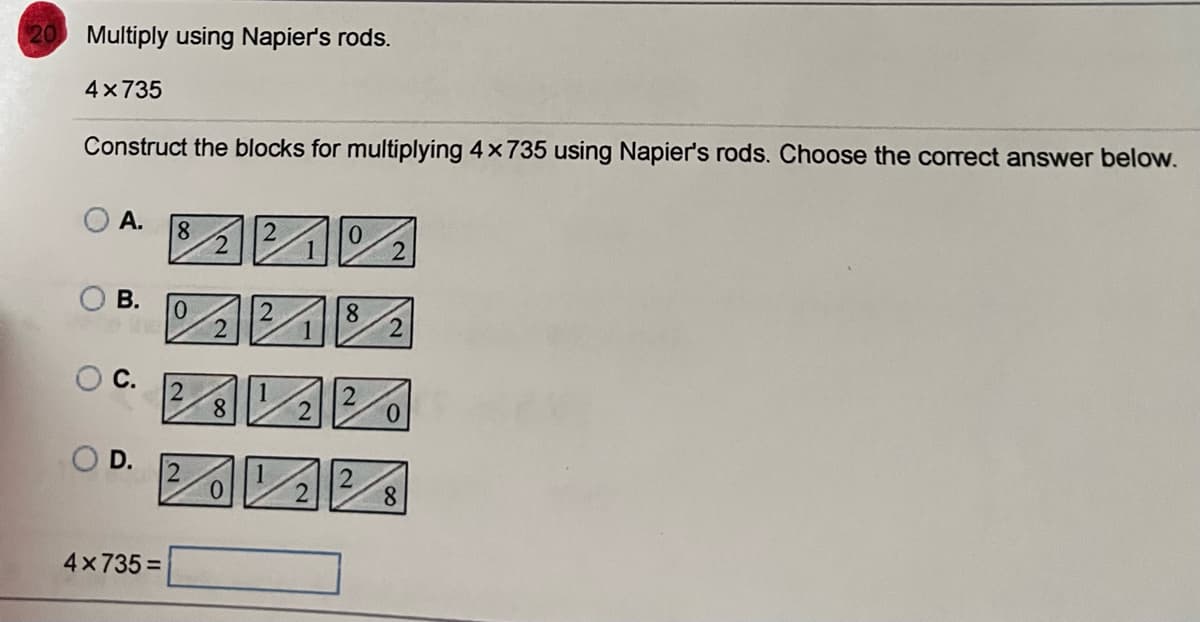 20
Multiply using Napier's rods.
4x735
Construct the blocks for multiplying 4 x 735 using Napier's rods. Choose the correct answer below.
A.
8
0
2
B.
0
8
20 Ve
2
O C.
OD.
4x735=
8
2
2
0
8