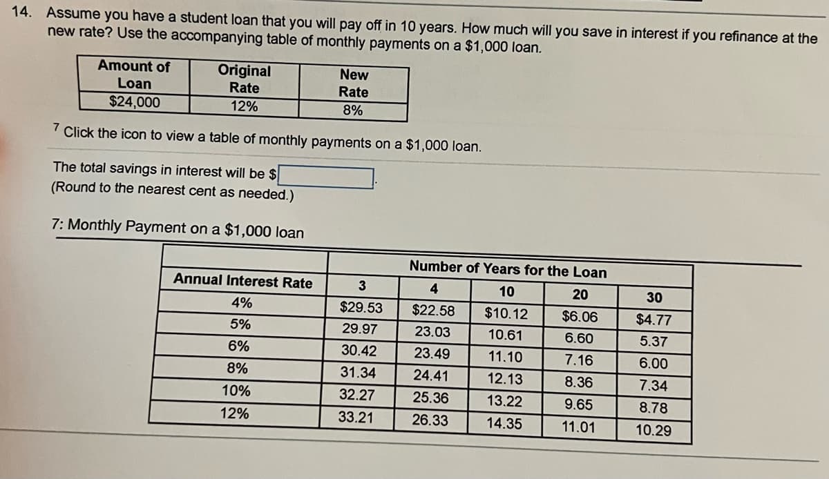 14. Assume you have a student loan that you will pay off in 10 years. How much will you save in interest if you refinance at the
new rate? Use the accompanying table of monthly payments on a $1,000 loan.
Original
New
Amount of
Loan
Rate
Rate
12%
$24,000
8%
7 Click the icon to view a table of monthly payments on a $1,000 loan.
The total savings in interest will be $
(Round to the nearest cent as needed.)
7: Monthly Payment on a $1,000 loan
Number of Years for the Loan
20
Annual Interest Rate
4%
4
$22.58
10
$10.12
$6.06
5%
23.03
10.61
6.60
6%
23.49
11.10
7.16
8%
24.41
12.13
8.36
10%
25.36
13.22
9.65
12%
26.33
14.35
11.01
3
$29.53
29.97
30.42
31.34
32.27
33.21
30
$4.77
5.37
6.00
7.34
8.78
10.29