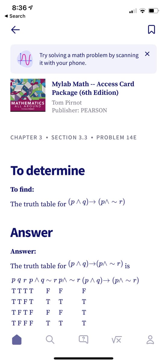 8:36 1
1 Search
Try solving a math problem by scanning
it with your phone.
Mylab Math -- Access Card
Package (6th Edition)
MATHEMATICS
ALL AROUND
Tom Pirnot
Publisher: PEARSON
CHAPTER 3 • SECTION 3.3 • PROBLEM 14E
To determine
To find:
The truth table for (p ^ q)→ (p^ ~ r)
Answer
Answer:
The truth table for (P ^ q)→(p^ ~ r) is
pqr p^q~r p^ ~ r (p ^ q)–→ (p^ ~ r)
TTTT
F
F
F
TT FT
T
T
T
TFTF
F
F
T
TFFF
T
T
T
