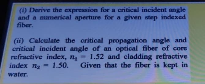 (i) Derive the expression for a critical incident angle
and a mumerical aperture for a given step indexed
fiber.
(ii) Calculate the critical propagation angle and
critical incident angle of an optical fiber of core
refractive index, n = 1.52 and cladding refractive
index n2
1.50.
Given that the fiber is kept in
%3D
water.
