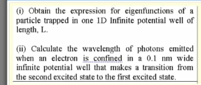 (i) Obtain the expression for eigenfunctions of a
particle trapped in one 1D Infinite potential well of
length, L.
(ii) Calculate the wavelength of photons emitted
when an electron is confined in a 0.1 nm wide
infinite potential well that makes a transition from
the second excited state to the first excited state.
