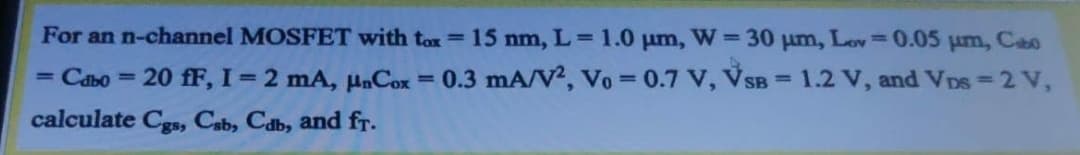 For an n-channel MOSFET with tox=15 nm, L= 1.0 um, W = 30 um, Lov=0.05 um, Cao
%3D
= Cabo = 20 fF, I=2 mA, µnCox = 0.3 mA/V?, Vo = 0.7 V, VSB = 1.2 V, and VDs = 2 V,
%3D
%3D
%3D
calculate Cgs, Cab, Cab, and fr.
