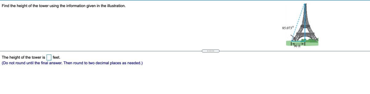 Find the height of the tower using the information given in the illustration.
85.073°
90 ft
.....
The height of the tower is
feet.
(Do not round until the final answer. Then round to two decimal places as needed.)
