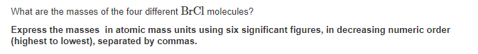 What are the masses of the four different BrCl molecules?
Express the masses in atomic mass units using six significant figures, in decreasing numeric order
(highest to lowest), separated by commas.
