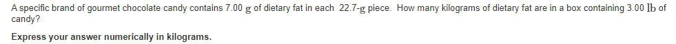 A specific brand of gourmet chocolate candy contains 7.00 g of dietary fat in each 22.7-g piece. How many kilograms of dietary fat are in a box containing 3.00 lb of
candy?
Express your answer numerically in kilograms.
