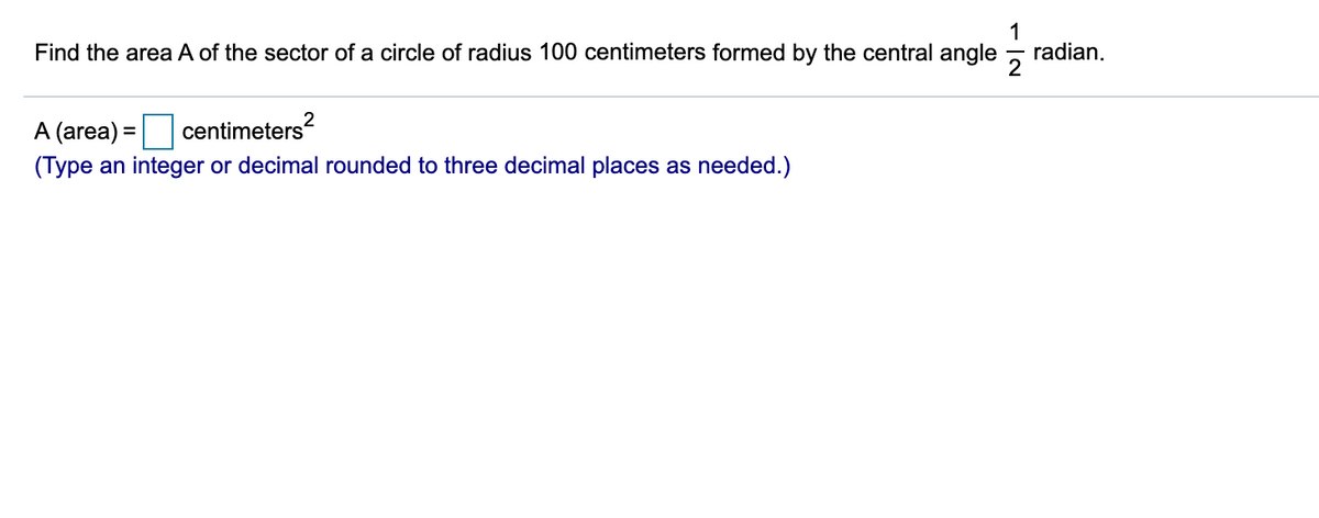 Find the area A of the sector of a circle of radius 100 centimeters formed by the central angle
1
radian.
A (area) =
centimeters?
(Type an integer or decimal rounded to three decimal places as needed.)
