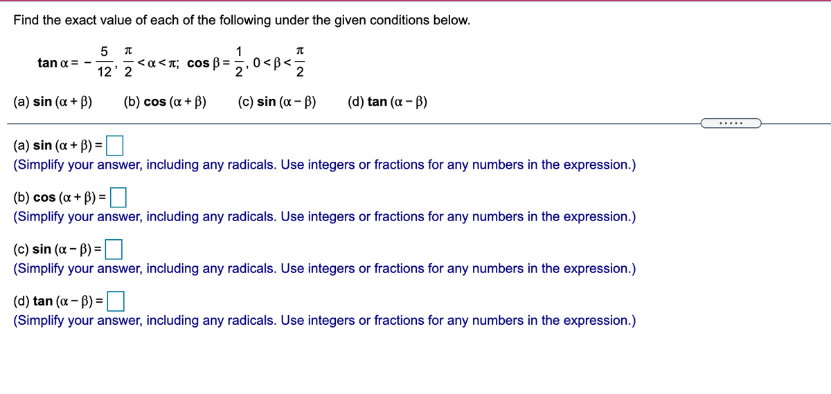 Find the exact value of each of the following under the given conditions below.
5
tan a =
< a< T; Cos B
0<B<
12' 2
(a) sin (a + B)
(b) cos (a + B)
(c) sin (a - B)
(d) tan (a - B)
.....
(a) sin (a + B) =
(Simplify your answer, including any radicals. Use integers or fractions for any numbers in the expression.)
(b) cos (a + B) =
(Simplify your answer, including any radicals. Use integers or fractions for any numbers in the expression.)
(c) sin (a - B) =
(Simplify your answer, including any radicals. Use integers or fractions for any numbers in the expression.)
(d) tan (a - B) =
(Simplify your answer, including any radicals. Use integers or fractions for any numbers in the expression.)
