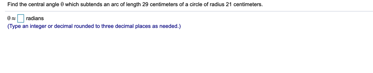 Find the central angle 0 which subtends an arc of length 29 centimeters of a circle of radius 21 centimeters.
Ox radians
(Type an integer or decimal rounded to three decimal places as needed.)
