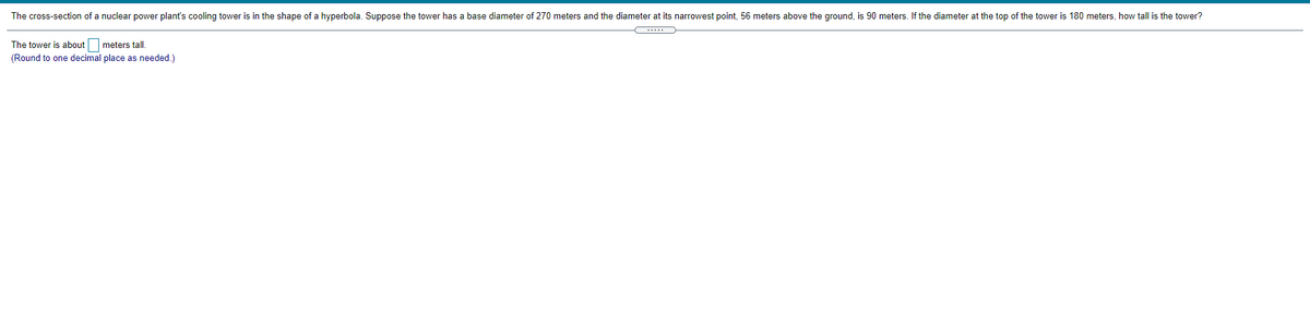 The cross-section of a nuclear power plant's cooling tower is in the shape of a hyperbola. Suppose the tower has a base diameter of 270 meters and the diameter at its narrowest point, 56 meters above the ground, is 90 meters. If the diameter at the top of the tower is 180 meters, how tall is the tower?
The tower is about
meters tall.
(Round to one decimal place as needed.)
