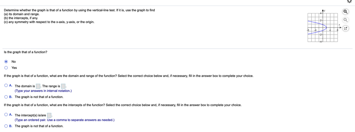 Determine whether the graph is that of a function by using the vertical-line test. If it is, use the graph to find
(a) its domain and range.
(b) the intercepts, if any.
(c) any symmetry with respect to the x-axis, y-axis, or the origin.
4-
2-
-8
-4-
Is the graph that of a function?
No
Yes
If the graph is that of a function, what are the domain and range of the function? Select the correct choice below and, if necessary, fill in the answer box to complete your choice.
A. The domain is
The range is.
(Type your answers in interval notation.)
B. The graph is not that of a function.
If the graph is that of a function, what are the intercepts of the function? Select the correct choice below and, if necessary, fill in the answer box to complete your choice.
A. The intercept(s) is/are.
(Type an ordered pair. Use a comma to separate answers as needed.)
O B. The graph is not that of a function.
