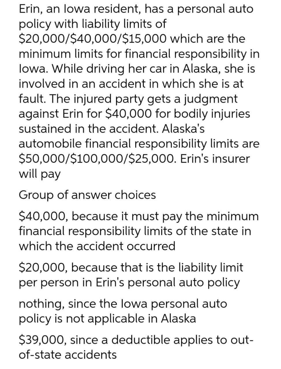 Erin, an lowa resident, has a personal auto
policy with liability limits of
$20,000/$40,000/$15,000 which are the
minimum limits for financial responsibility in
lowa. While driving her car in Alaska, she is
involved in an accident in which she is at
fault. The injured party gets a judgment
against Erin for $40,000 for bodily injuries
sustained in the accident. Alaska's
automobile financial responsibility limits are
$50,000/$100,000/$25,000. Erin's insurer
will pay
Group of answer choices
$40,000, because it must pay the minimum
financial responsibility limits of the state in
which the accident occurred
$20,000, because that is the liability limit
per person in Erin's personal auto policy
nothing, since the lowa personal auto
policy is not applicable in Alaska
$39,000, since a deductible applies to out-
of-state accidents
