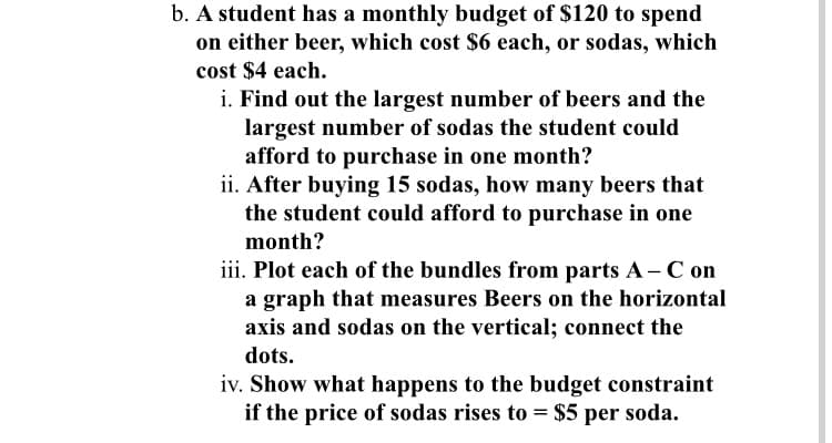 b. A student has a monthly budget of $120 to spend
on either beer, which cost $6 each, or sodas, which
cost $4 each.
i. Find out the largest number of beers and the
largest number of sodas the student could
afford to purchase in one month?
ii. After buying 15 sodas, how many beers that
the student could afford to purchase in one
month?
iii. Plot each of the bundles from parts A-C on
a graph that measures Beers on the horizontal
axis and sodas on the vertical; connect the
dots.
iv. Show what happens to the budget constraint
if the price of sodas rises to = $5 per soda.
