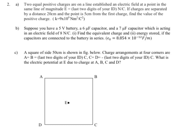 2. a) Two equal positive charges are on a line established an electric field at a point in the
same line of magnitude Ē = (last two digits of your ID) N/C. If charges are separated
by a distance 20cm and the point is 5cm from the first charge, find the value of the
positive charge. (k=9x10° Nm³/C³)
b) Suppose you have a 5 V battery, a 6 µF capacitor, and a 7 µF capacitor which is acting
in an electric field of 8 N/C. (i) Find the equivalent charge and (ii) energy stored, if the
capacitors are connected to the battery in series. (€o = 8.854 x 10-12F/m)
c) A square of side 50cm is shown in fig. below. Charge arrangements at four corners are
A= B = (last two digits of your ID) C, C=D= - (last two digits of your ID) C. What is
the electric potential at E due to charge at A, B, C and D?
A
B
E•
D
