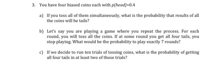 3. You have four biased coins each with p(head)=0.4
a) If you toss all of them simultaneously, what is the probability that results of all
the coins will be tails?
b) Let's say you are playing a game where you repeat the process. For each
round, you will toss all the coins. If at some round you get all four tails, you
stop playing. What would be the probability to play exactly 7 rounds?
c) If we decide to run ten trials of tossing coins, what is the probability of getting
all four tails in at least two of those trials?
