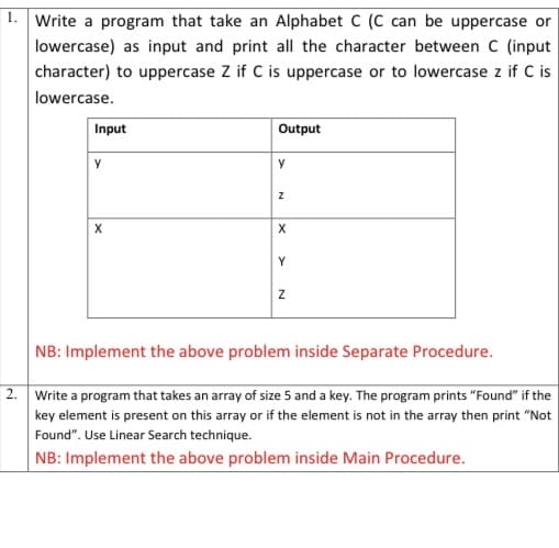 |1. Write a program that take an Alphabet C (C can be uppercase or
lowercase) as input and print all the character between C (input
character) to uppercase Z if C is uppercase or to lowercase z if C is
lowercase.
Input
Output
NB: Implement the above problem inside Separate Procedure.
2. Write a program that takes an array of size 5 and a key. The program prints "Found" if the
key element is present on this array or if the element is not in the array then print "Not
Found". Use Linear Search technique.
NB: Implement the above problem inside Main Procedure.
