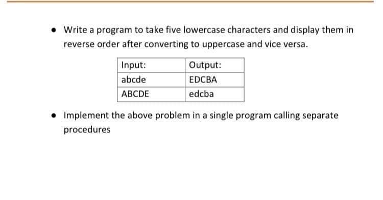 • Write a program to take five lowercase characters and display them in
reverse order after converting to uppercase and vice versa.
Input:
Output:
abcde
EDCBA
АВCDE
edcba
• Implement the above problem in a single program calling separate
procedures
