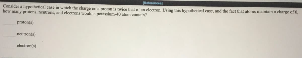 [References]
Consider a hypothetical case in which the charge on a proton is twice that of an electron. Using this hypothetical case, and the fact that atoms maintain a charge of 0,
how many protons, neutrons, and electrons would a potassium-40 atom contain?
proton(s)
neutron(s)
electron(s)
