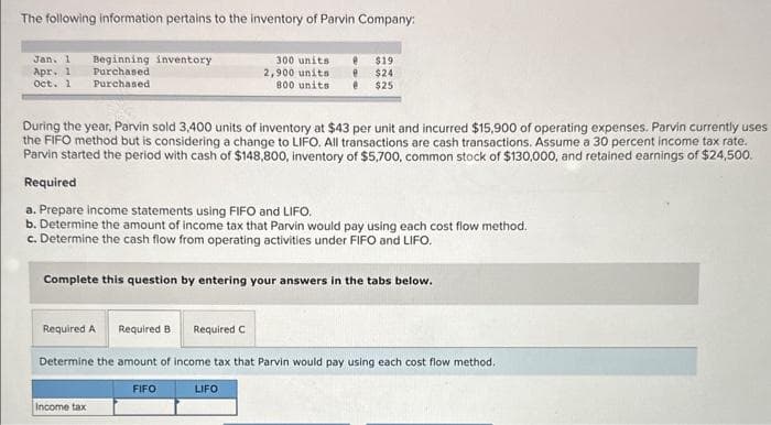 The following information pertains to the inventory of Parvin Company:
Jan. 1 Beginning inventory
Purchased
Purchased
Apr. 1
Oct. 1
During the year, Parvin sold 3,400 units of inventory at $43 per unit and incurred $15,900 of operating expenses. Parvin currently uses
the FIFO method but is considering a change to LIFO. All transactions are cash transactions. Assume a 30 percent income tax rate.
Parvin started the period with cash of $148,800, inventory of $5,700, common stock of $130,000, and retained earnings of $24,500.
Required
a. Prepare income statements using FIFO and LIFO.
b. Determine the amount of income tax that Parvin would pay using each cost flow method.
c. Determine the cash flow from operating activities under FIFO and LIFO.
Complete this question by entering your answers in the tabs below.
Required A Required B
Determine the amount of income tax that Parvin would pay using each cost flow method.
Income tax
300 units e $19
2,900 units e $24
800 units @ $25
FIFO
Required C
LIFO