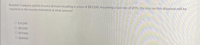 Bramble Company sold its licorice division resulting in a loss of $81200. Assuming a tax rate of 20%, the loss on this disposal will be
reported on the income statement at what amount?
O $16240
O $81200
O $97440
O $64960